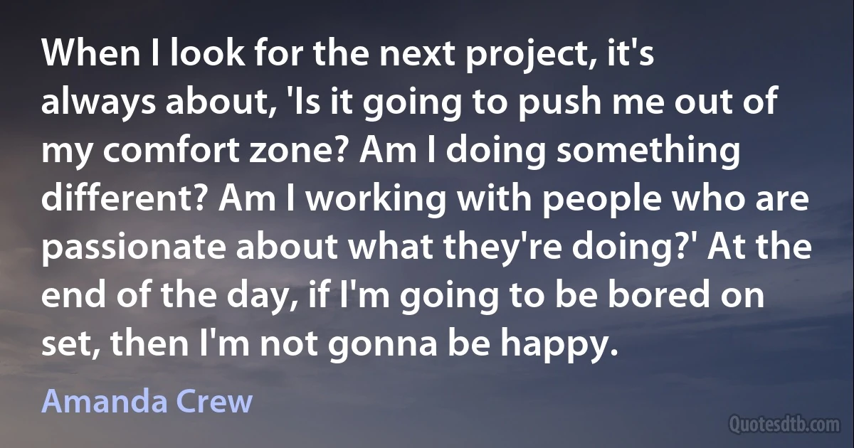 When I look for the next project, it's always about, 'Is it going to push me out of my comfort zone? Am I doing something different? Am I working with people who are passionate about what they're doing?' At the end of the day, if I'm going to be bored on set, then I'm not gonna be happy. (Amanda Crew)