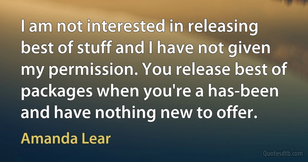 I am not interested in releasing best of stuff and I have not given my permission. You release best of packages when you're a has-been and have nothing new to offer. (Amanda Lear)