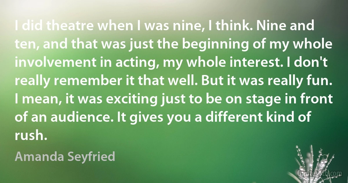 I did theatre when I was nine, I think. Nine and ten, and that was just the beginning of my whole involvement in acting, my whole interest. I don't really remember it that well. But it was really fun. I mean, it was exciting just to be on stage in front of an audience. It gives you a different kind of rush. (Amanda Seyfried)