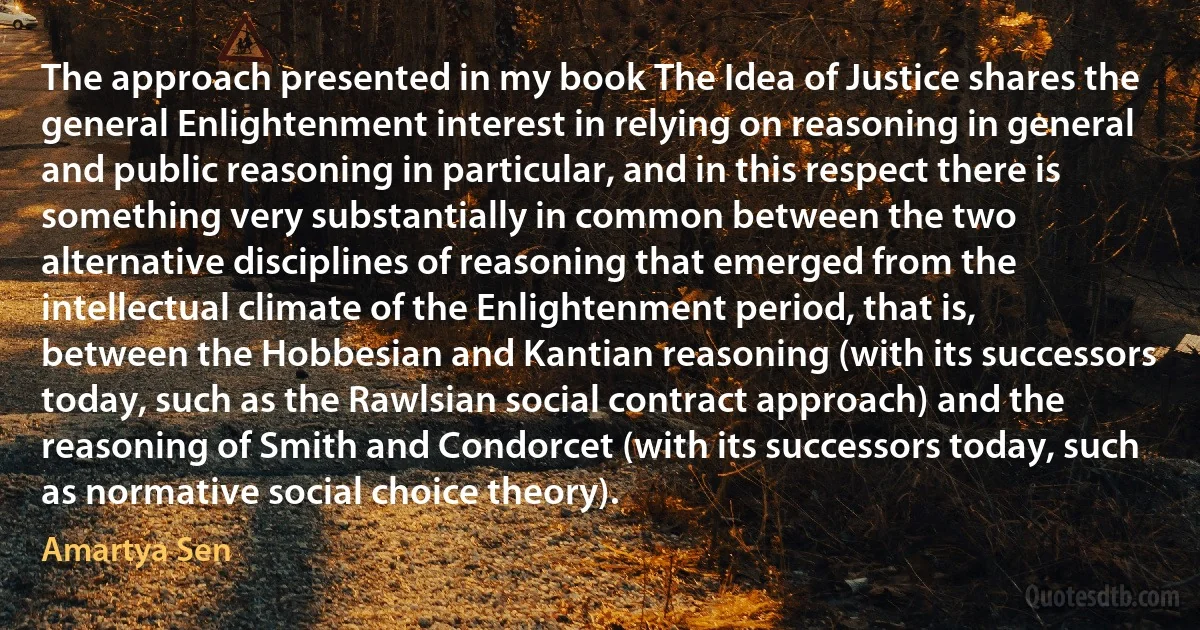 The approach presented in my book The Idea of Justice shares the general Enlightenment interest in relying on reasoning in general and public reasoning in particular, and in this respect there is something very substantially in common between the two alternative disciplines of reasoning that emerged from the intellectual climate of the Enlightenment period, that is, between the Hobbesian and Kantian reasoning (with its successors today, such as the Rawlsian social contract approach) and the reasoning of Smith and Condorcet (with its successors today, such as normative social choice theory). (Amartya Sen)