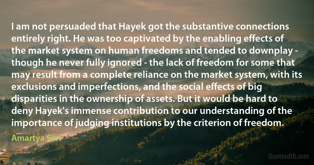 I am not persuaded that Hayek got the substantive connections entirely right. He was too captivated by the enabling effects of the market system on human freedoms and tended to downplay - though he never fully ignored - the lack of freedom for some that may result from a complete reliance on the market system, with its exclusions and imperfections, and the social effects of big disparities in the ownership of assets. But it would be hard to deny Hayek's immense contribution to our understanding of the importance of judging institutions by the criterion of freedom. (Amartya Sen)