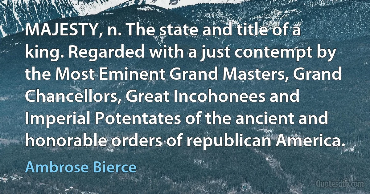 MAJESTY, n. The state and title of a king. Regarded with a just contempt by the Most Eminent Grand Masters, Grand Chancellors, Great Incohonees and Imperial Potentates of the ancient and honorable orders of republican America. (Ambrose Bierce)