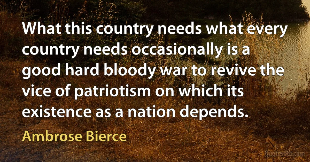 What this country needs what every country needs occasionally is a good hard bloody war to revive the vice of patriotism on which its existence as a nation depends. (Ambrose Bierce)