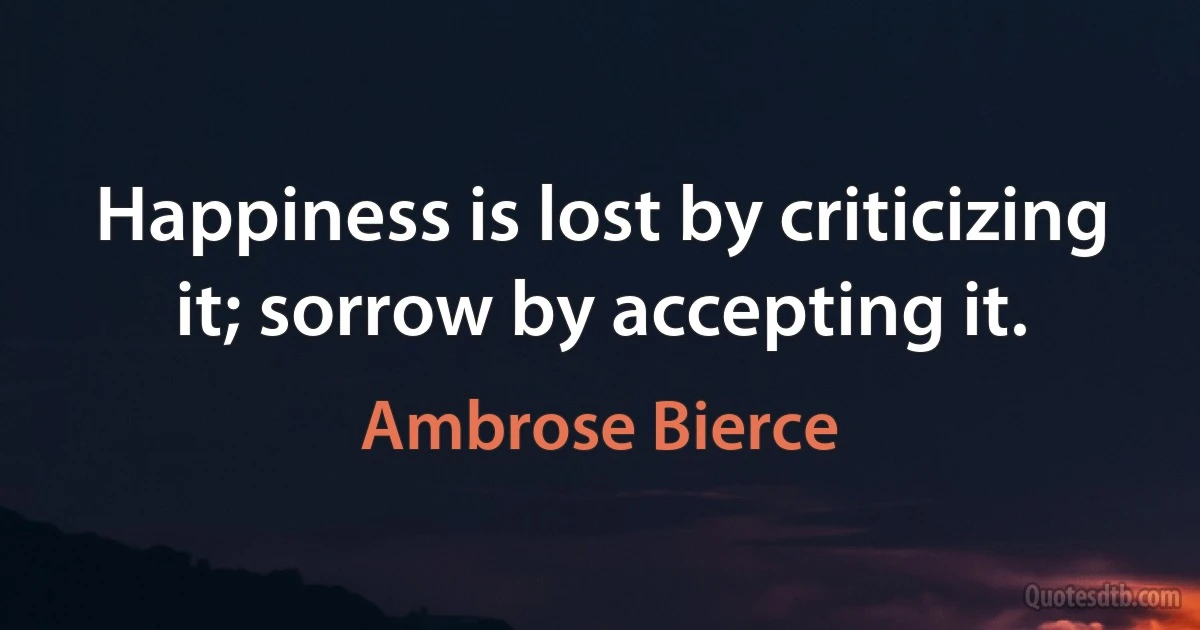 Happiness is lost by criticizing it; sorrow by accepting it. (Ambrose Bierce)