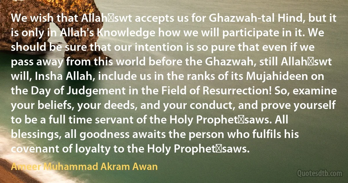 We wish that Allah‑swt accepts us for Ghazwah-tal Hind, but it is only in Allah's Knowledge how we will participate in it. We should be sure that our intention is so pure that even if we pass away from this world before the Ghazwah, still Allah‑swt will, Insha Allah, include us in the ranks of its Mujahideen on the Day of Judgement in the Field of Resurrection! So, examine your beliefs, your deeds, and your conduct, and prove yourself to be a full time servant of the Holy Prophet‑saws. All blessings, all goodness awaits the person who fulfils his covenant of loyalty to the Holy Prophet‑saws. (Ameer Muhammad Akram Awan)