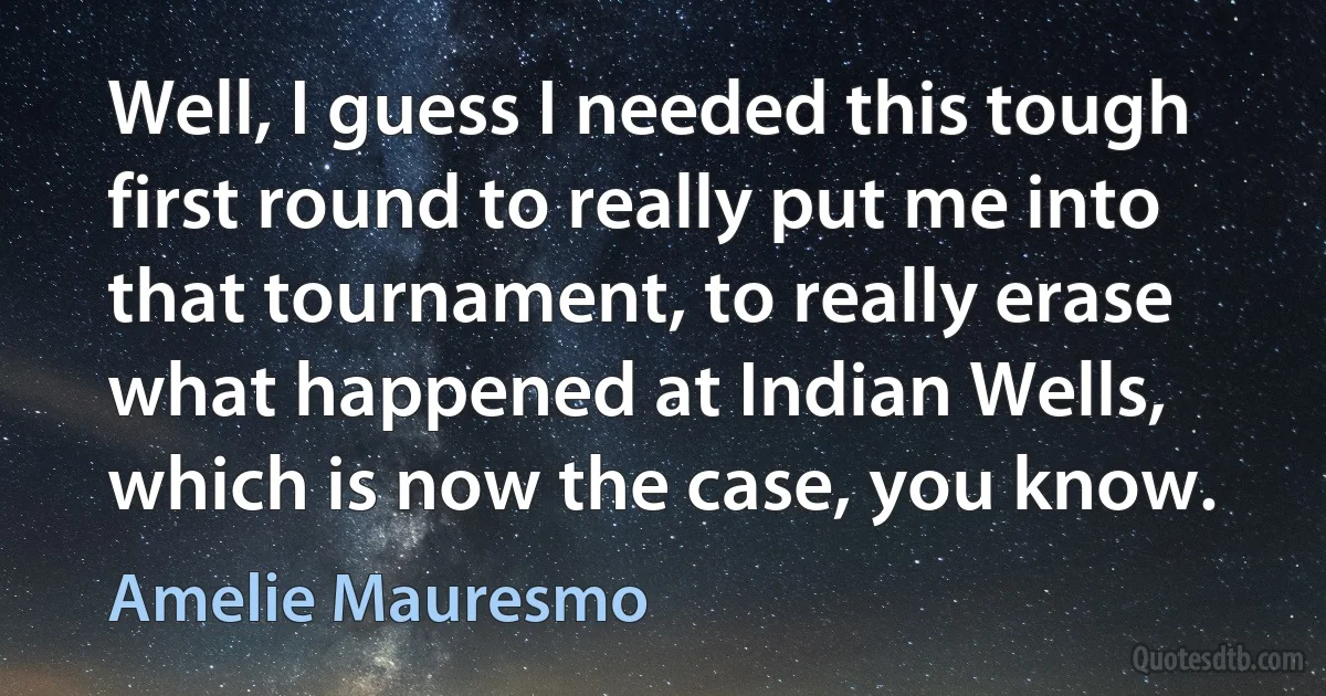 Well, I guess I needed this tough first round to really put me into that tournament, to really erase what happened at Indian Wells, which is now the case, you know. (Amelie Mauresmo)