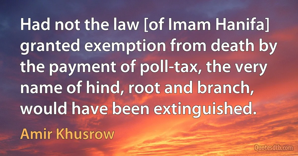 Had not the law [of Imam Hanifa] granted exemption from death by the payment of poll-tax, the very name of hind, root and branch, would have been extinguished. (Amir Khusrow)