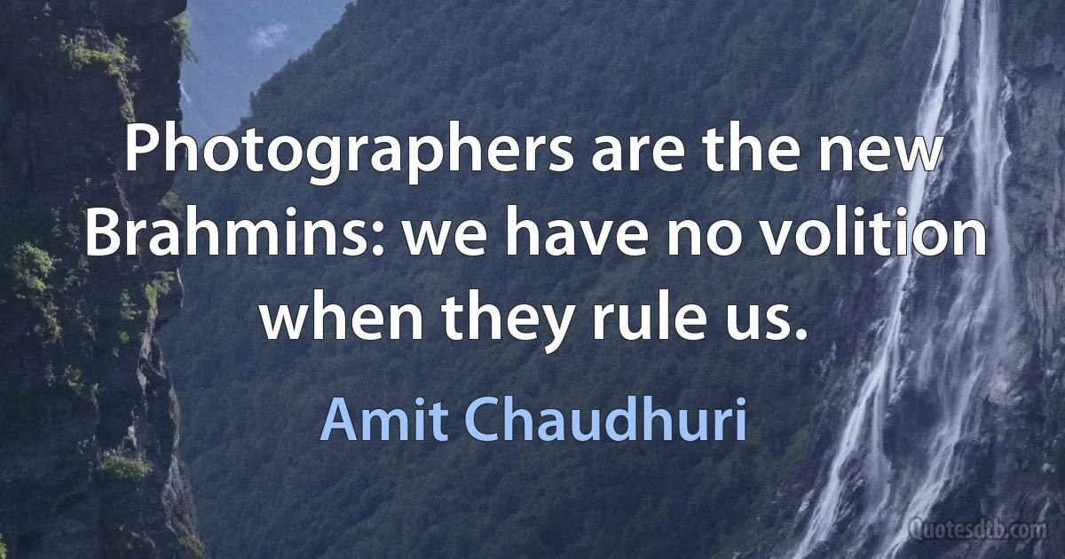 Photographers are the new Brahmins: we have no volition when they rule us. (Amit Chaudhuri)