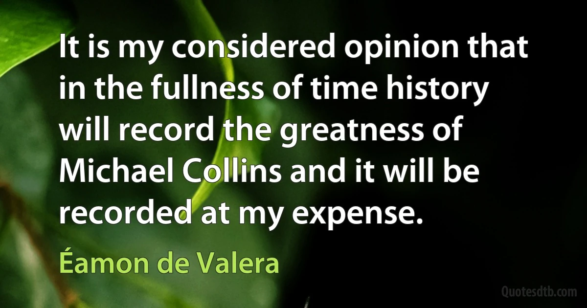 It is my considered opinion that in the fullness of time history will record the greatness of Michael Collins and it will be recorded at my expense. (Éamon de Valera)