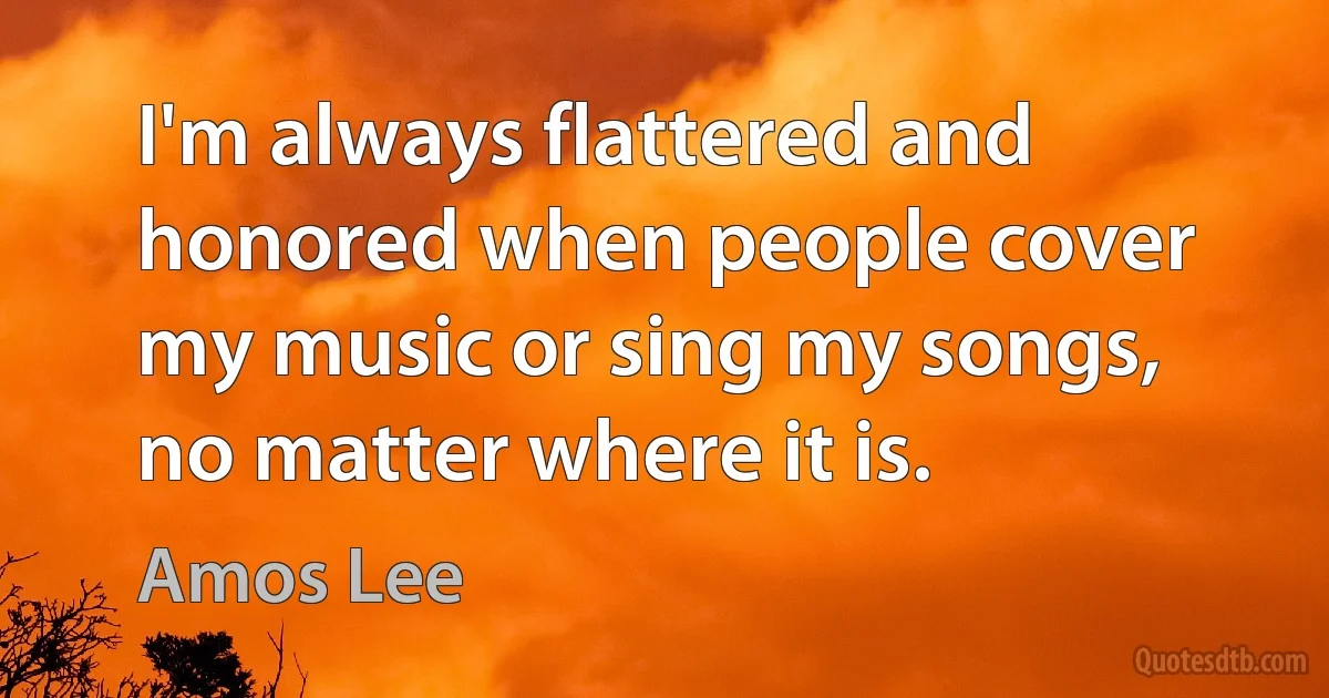 I'm always flattered and honored when people cover my music or sing my songs, no matter where it is. (Amos Lee)