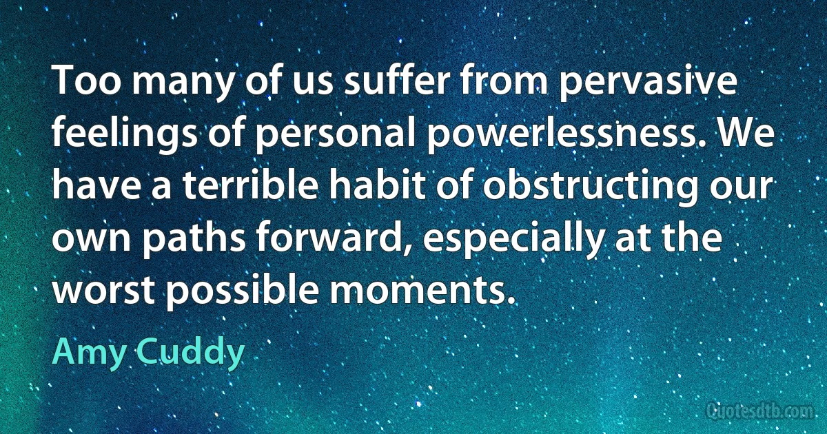 Too many of us suffer from pervasive feelings of personal powerlessness. We have a terrible habit of obstructing our own paths forward, especially at the worst possible moments. (Amy Cuddy)