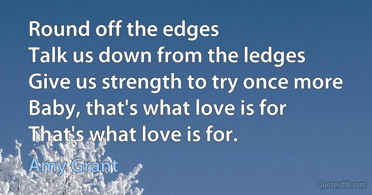 Round off the edges
Talk us down from the ledges
Give us strength to try once more
Baby, that's what love is for
That's what love is for. (Amy Grant)