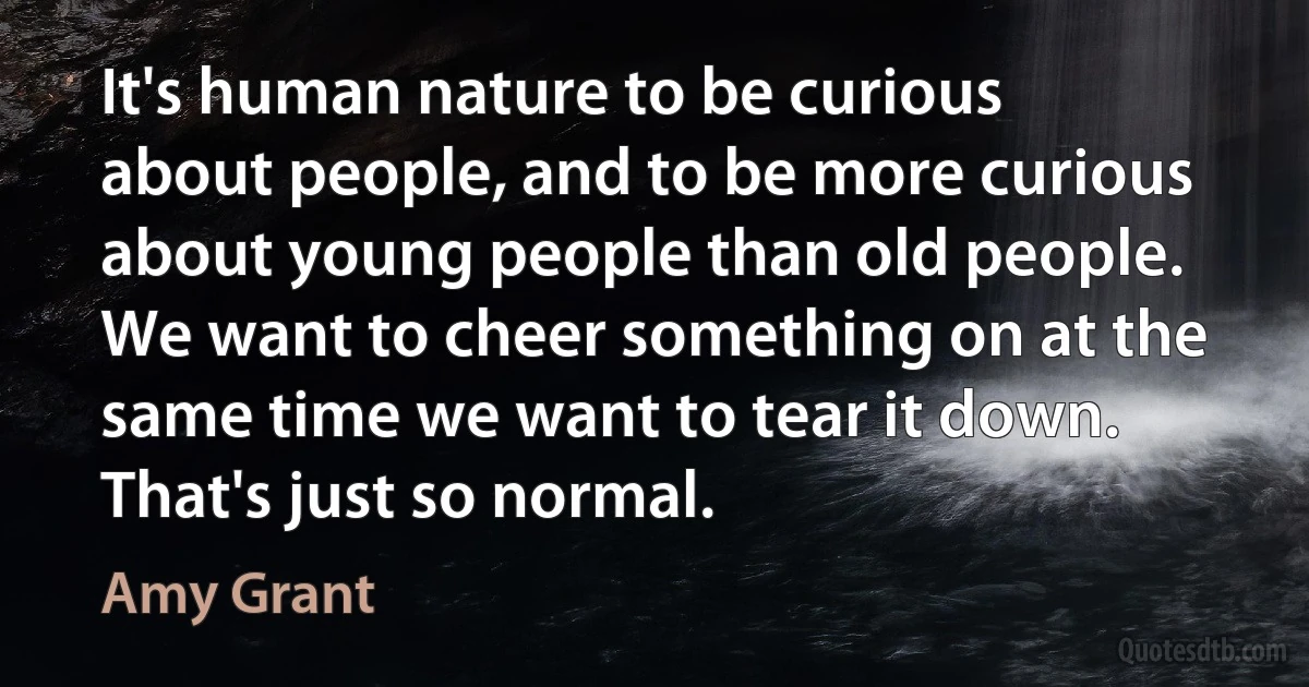 It's human nature to be curious about people, and to be more curious about young people than old people. We want to cheer something on at the same time we want to tear it down. That's just so normal. (Amy Grant)