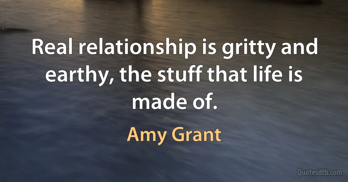 Real relationship is gritty and earthy, the stuff that life is made of. (Amy Grant)