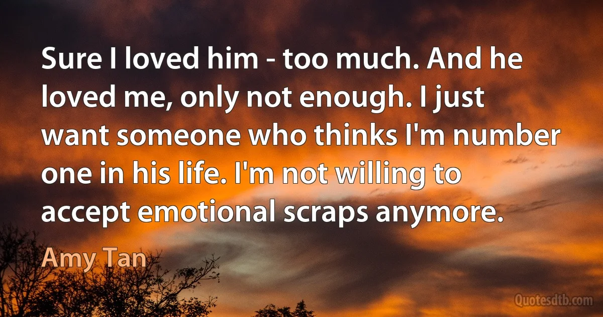 Sure I loved him - too much. And he loved me, only not enough. I just want someone who thinks I'm number one in his life. I'm not willing to accept emotional scraps anymore. (Amy Tan)