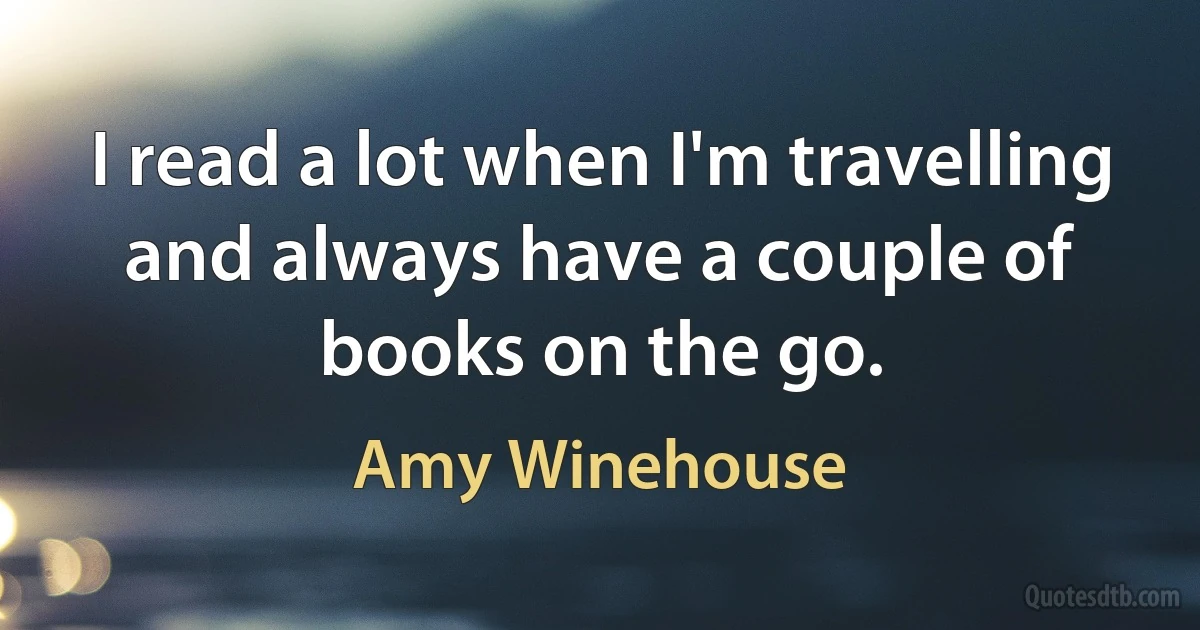 I read a lot when I'm travelling and always have a couple of books on the go. (Amy Winehouse)