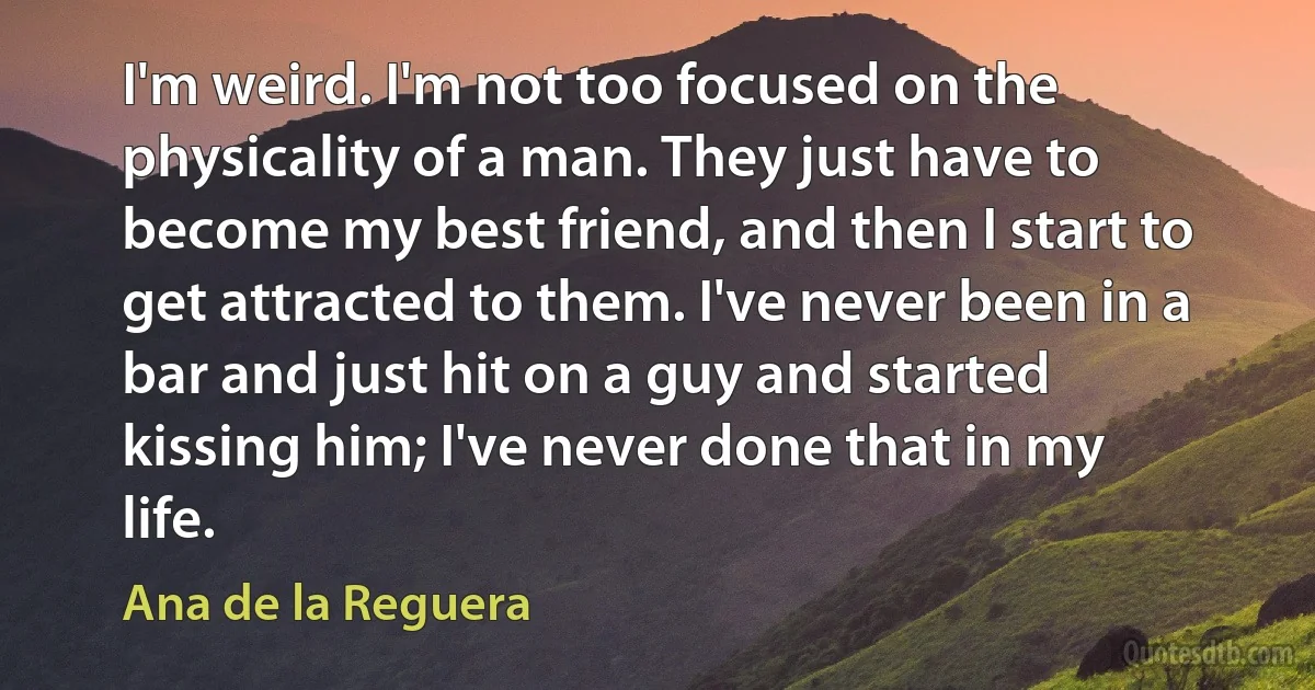 I'm weird. I'm not too focused on the physicality of a man. They just have to become my best friend, and then I start to get attracted to them. I've never been in a bar and just hit on a guy and started kissing him; I've never done that in my life. (Ana de la Reguera)