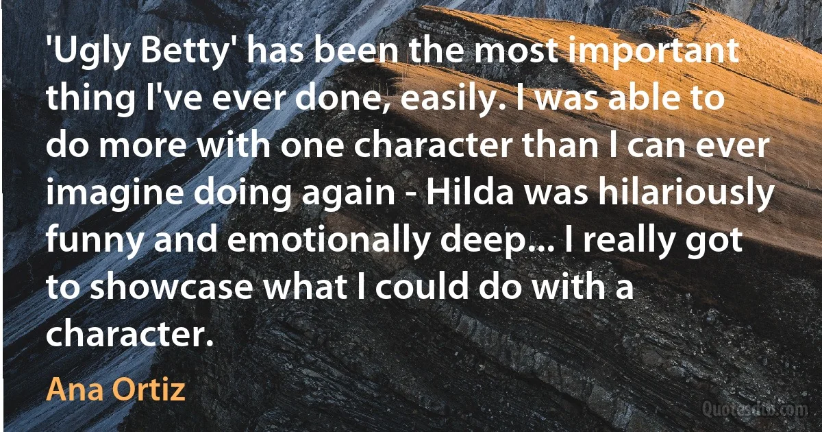 'Ugly Betty' has been the most important thing I've ever done, easily. I was able to do more with one character than I can ever imagine doing again - Hilda was hilariously funny and emotionally deep... I really got to showcase what I could do with a character. (Ana Ortiz)