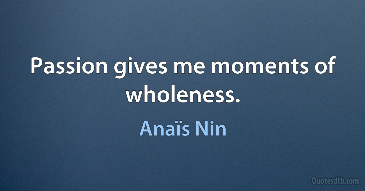 Passion gives me moments of wholeness. (Anaïs Nin)