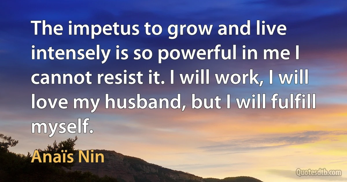 The impetus to grow and live intensely is so powerful in me I cannot resist it. I will work, I will love my husband, but I will fulfill myself. (Anaïs Nin)