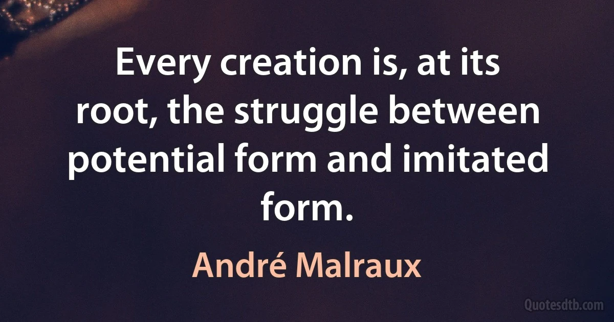 Every creation is, at its root, the struggle between potential form and imitated form. (André Malraux)