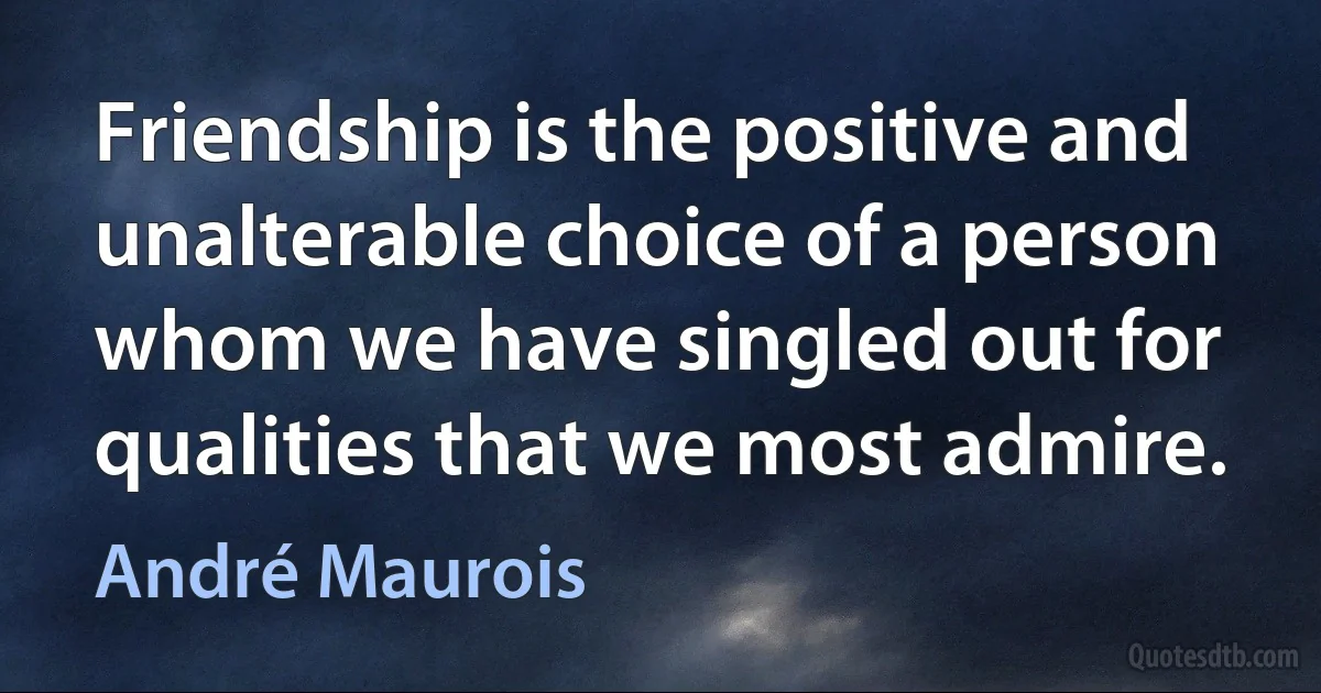 Friendship is the positive and unalterable choice of a person whom we have singled out for qualities that we most admire. (André Maurois)