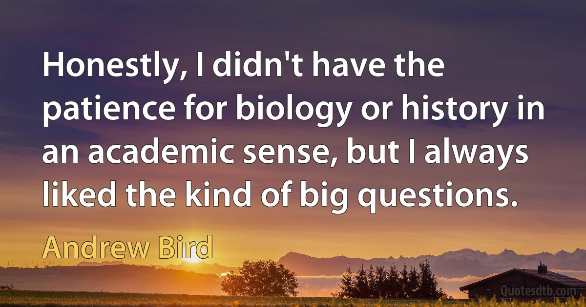 Honestly, I didn't have the patience for biology or history in an academic sense, but I always liked the kind of big questions. (Andrew Bird)