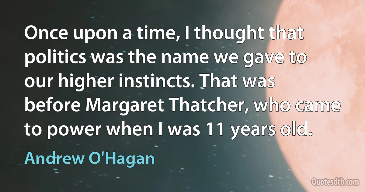 Once upon a time, I thought that politics was the name we gave to our higher instincts. That was before Margaret Thatcher, who came to power when I was 11 years old. (Andrew O'Hagan)