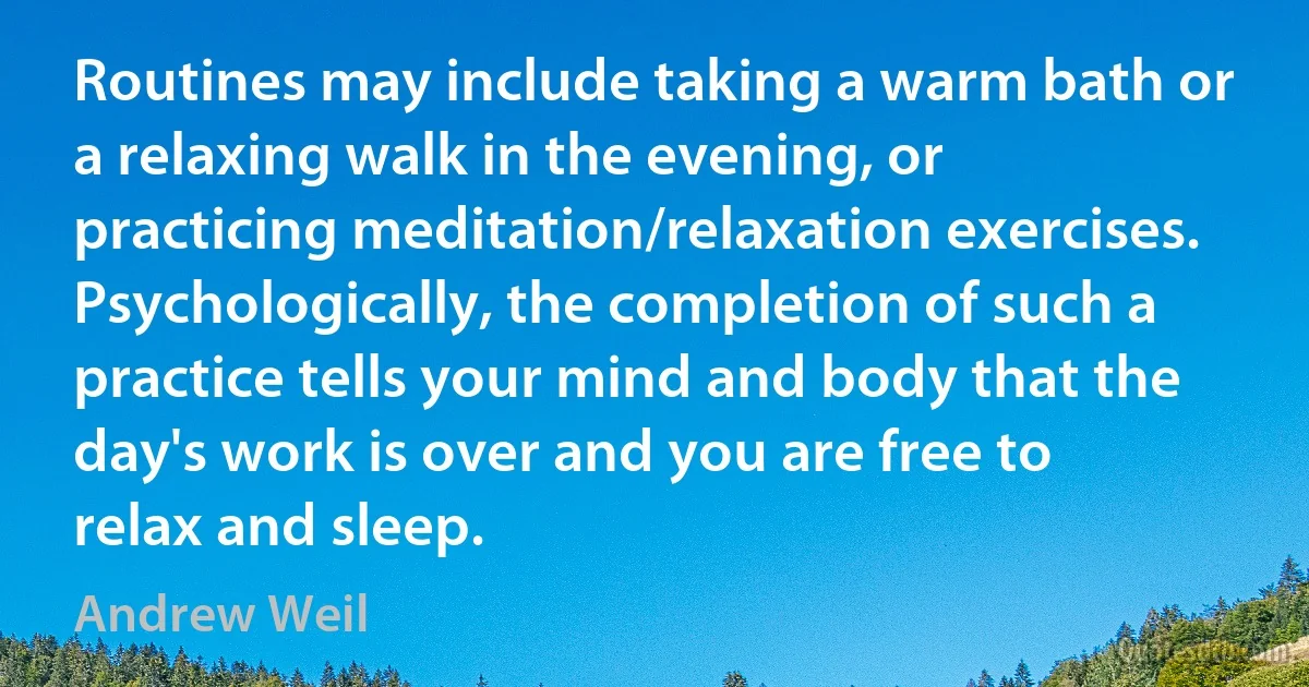 Routines may include taking a warm bath or a relaxing walk in the evening, or practicing meditation/relaxation exercises. Psychologically, the completion of such a practice tells your mind and body that the day's work is over and you are free to relax and sleep. (Andrew Weil)