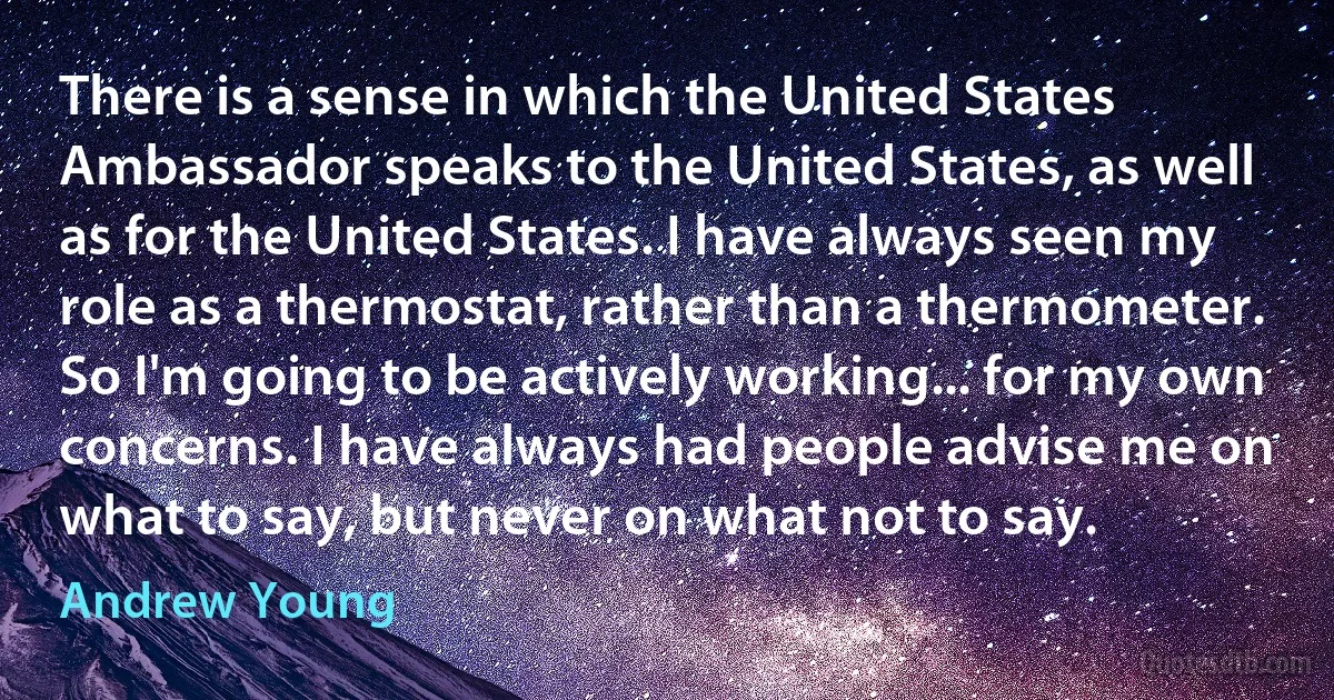 There is a sense in which the United States Ambassador speaks to the United States, as well as for the United States. I have always seen my role as a thermostat, rather than a thermometer. So I'm going to be actively working... for my own concerns. I have always had people advise me on what to say, but never on what not to say. (Andrew Young)