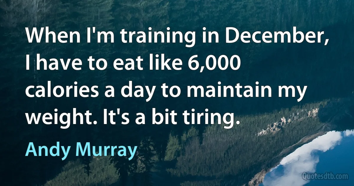 When I'm training in December, I have to eat like 6,000 calories a day to maintain my weight. It's a bit tiring. (Andy Murray)