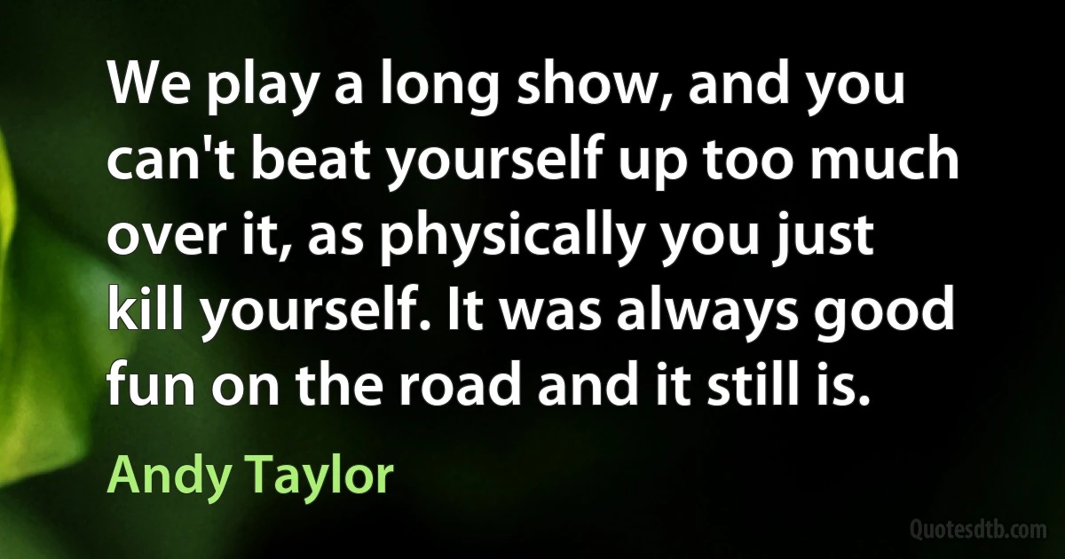 We play a long show, and you can't beat yourself up too much over it, as physically you just kill yourself. It was always good fun on the road and it still is. (Andy Taylor)