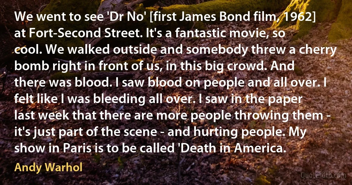 We went to see 'Dr No' [first James Bond film, 1962] at Fort-Second Street. It's a fantastic movie, so cool. We walked outside and somebody threw a cherry bomb right in front of us, in this big crowd. And there was blood. I saw blood on people and all over. I felt like I was bleeding all over. I saw in the paper last week that there are more people throwing them - it's just part of the scene - and hurting people. My show in Paris is to be called 'Death in America. (Andy Warhol)