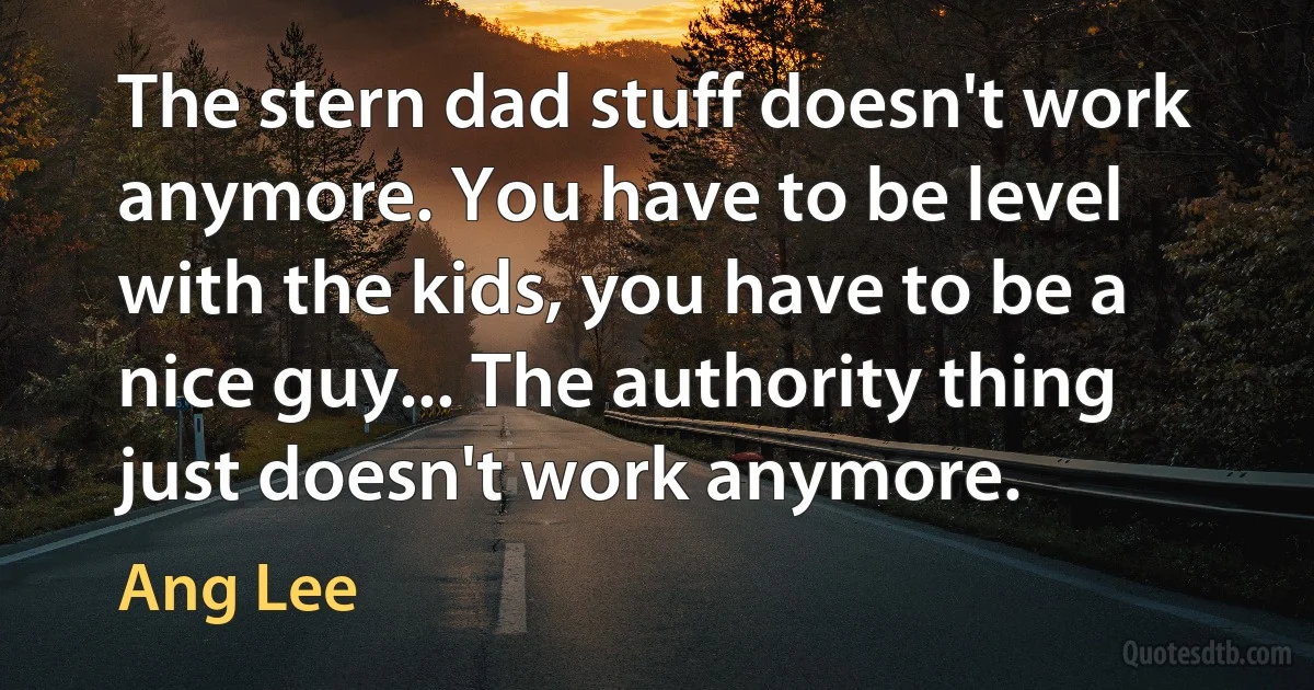 The stern dad stuff doesn't work anymore. You have to be level with the kids, you have to be a nice guy... The authority thing just doesn't work anymore. (Ang Lee)