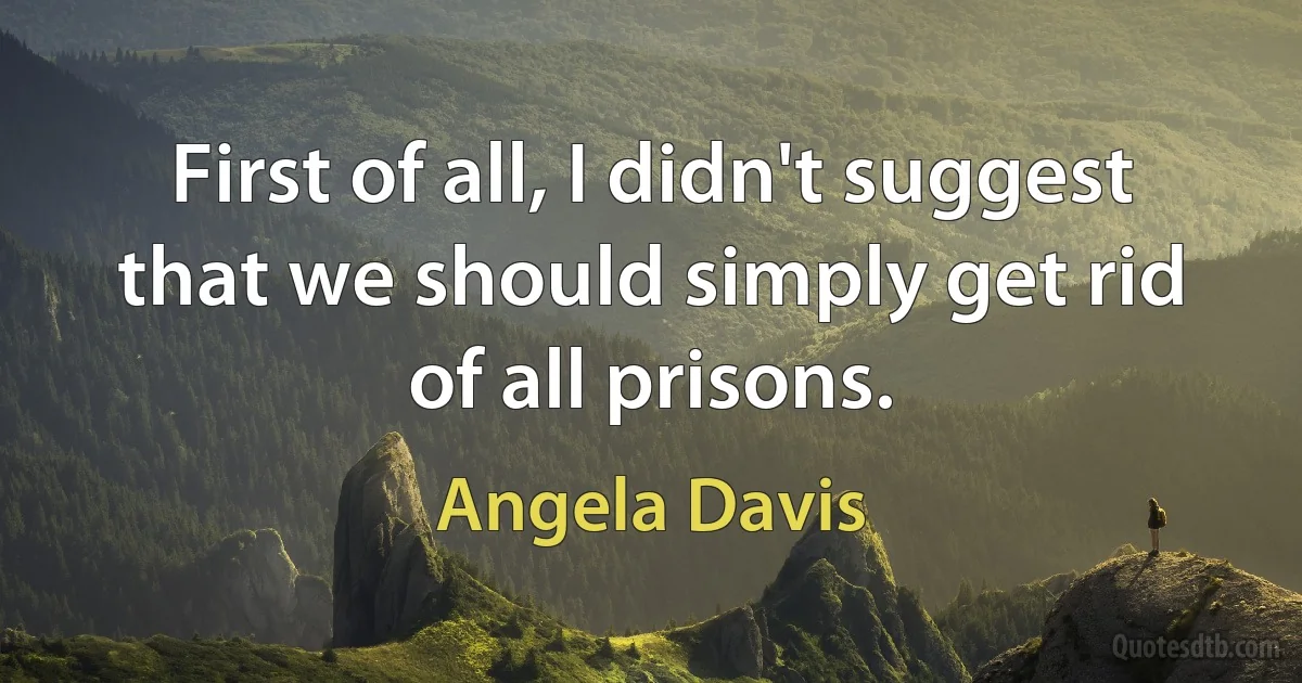 First of all, I didn't suggest that we should simply get rid of all prisons. (Angela Davis)