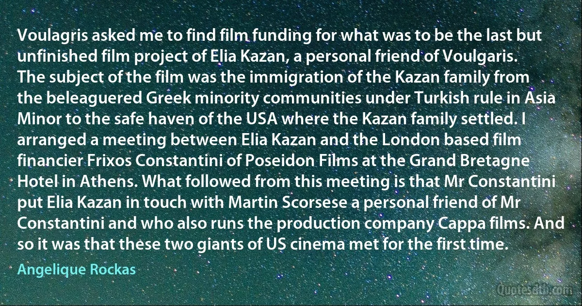 Voulagris asked me to find film funding for what was to be the last but unfinished film project of Elia Kazan, a personal friend of Voulgaris. The subject of the film was the immigration of the Kazan family from the beleaguered Greek minority communities under Turkish rule in Asia Minor to the safe haven of the USA where the Kazan family settled. I arranged a meeting between Elia Kazan and the London based film financier Frixos Constantini of Poseidon Films at the Grand Bretagne Hotel in Athens. What followed from this meeting is that Mr Constantini put Elia Kazan in touch with Martin Scorsese a personal friend of Mr Constantini and who also runs the production company Cappa films. And so it was that these two giants of US cinema met for the first time. (Angelique Rockas)