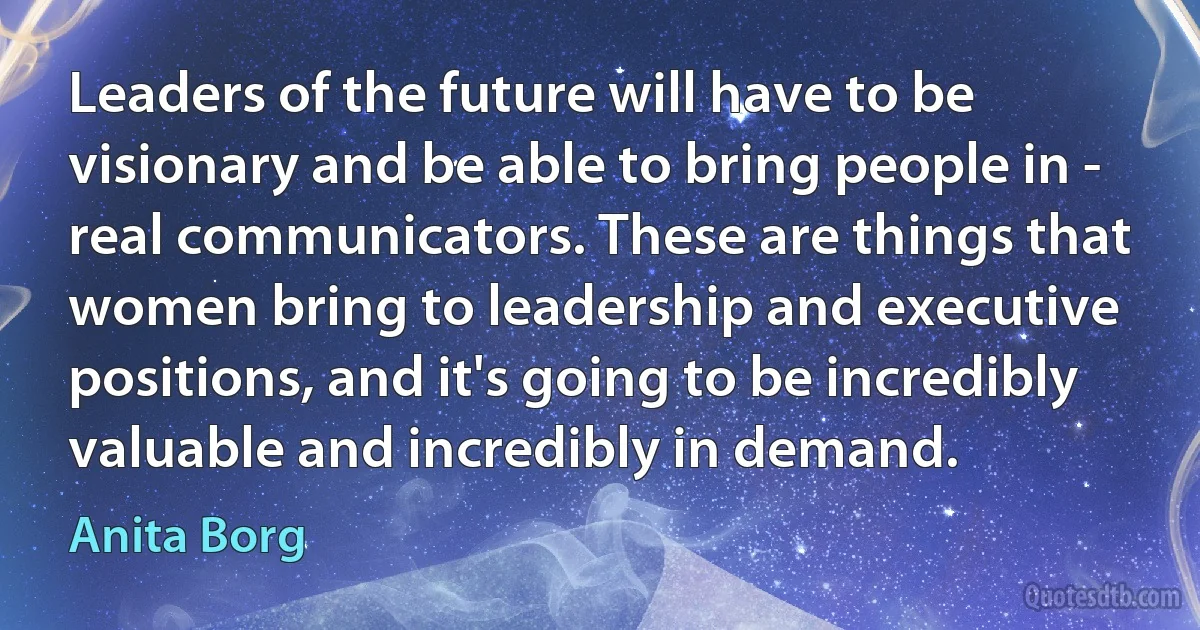 Leaders of the future will have to be visionary and be able to bring people in - real communicators. These are things that women bring to leadership and executive positions, and it's going to be incredibly valuable and incredibly in demand. (Anita Borg)