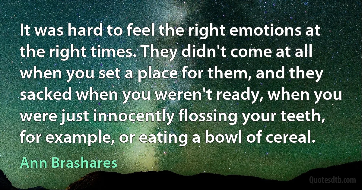 It was hard to feel the right emotions at the right times. They didn't come at all when you set a place for them, and they sacked when you weren't ready, when you were just innocently flossing your teeth, for example, or eating a bowl of cereal. (Ann Brashares)