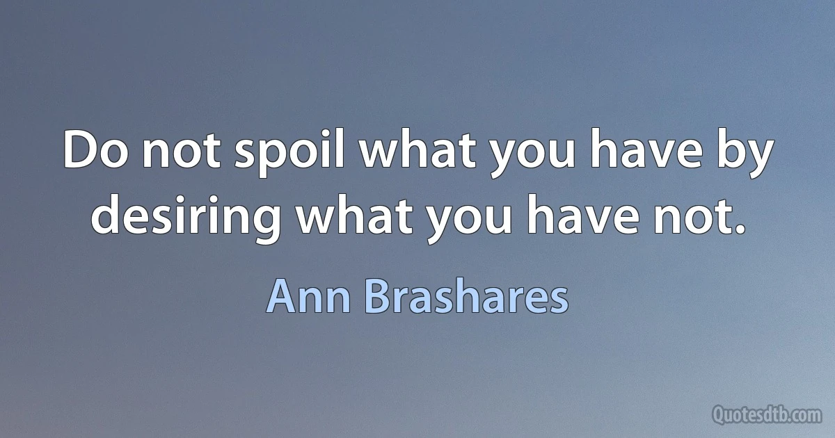 Do not spoil what you have by desiring what you have not. (Ann Brashares)