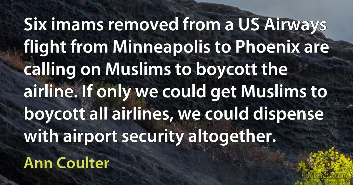 Six imams removed from a US Airways flight from Minneapolis to Phoenix are calling on Muslims to boycott the airline. If only we could get Muslims to boycott all airlines, we could dispense with airport security altogether. (Ann Coulter)