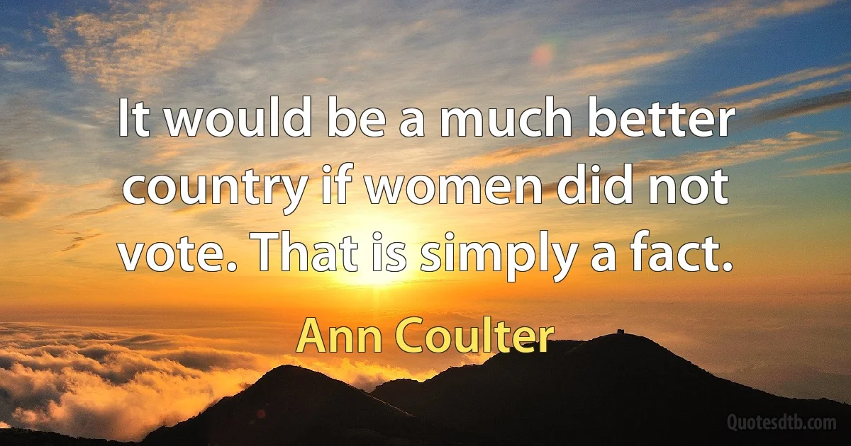 It would be a much better country if women did not vote. That is simply a fact. (Ann Coulter)