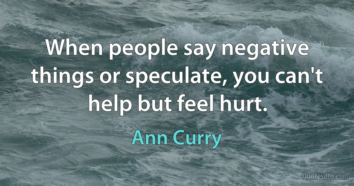 When people say negative things or speculate, you can't help but feel hurt. (Ann Curry)