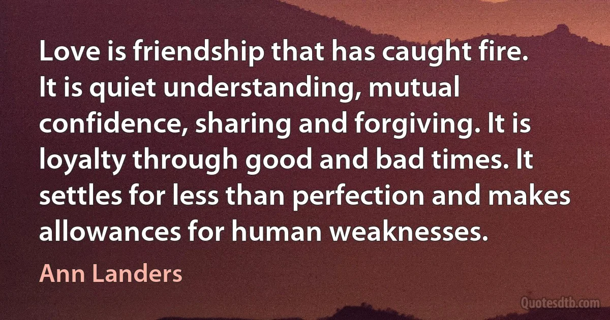 Love is friendship that has caught fire. It is quiet understanding, mutual confidence, sharing and forgiving. It is loyalty through good and bad times. It settles for less than perfection and makes allowances for human weaknesses. (Ann Landers)