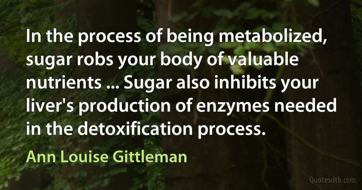 In the process of being metabolized, sugar robs your body of valuable nutrients ... Sugar also inhibits your liver's production of enzymes needed in the detoxification process. (Ann Louise Gittleman)