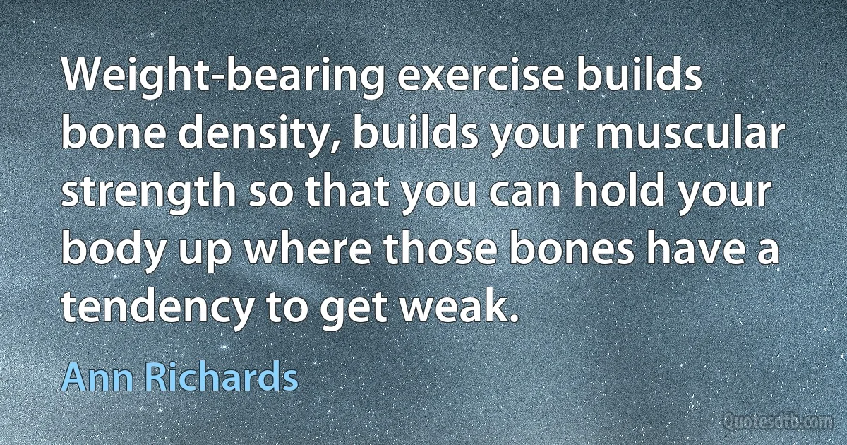 Weight-bearing exercise builds bone density, builds your muscular strength so that you can hold your body up where those bones have a tendency to get weak. (Ann Richards)