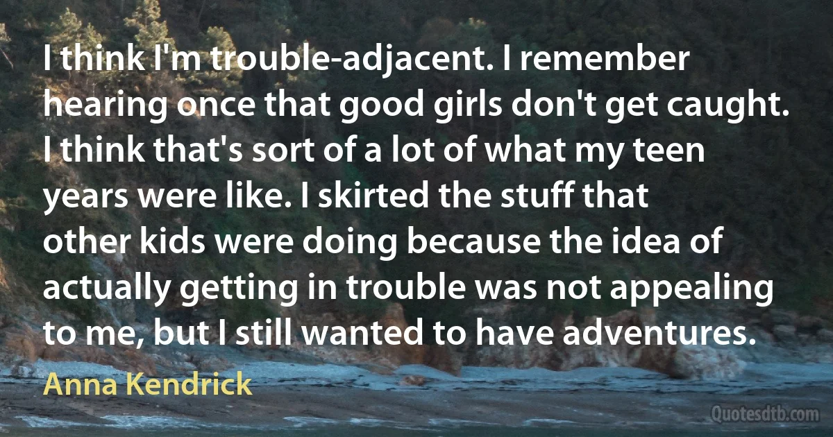 I think I'm trouble-adjacent. I remember hearing once that good girls don't get caught. I think that's sort of a lot of what my teen years were like. I skirted the stuff that other kids were doing because the idea of actually getting in trouble was not appealing to me, but I still wanted to have adventures. (Anna Kendrick)