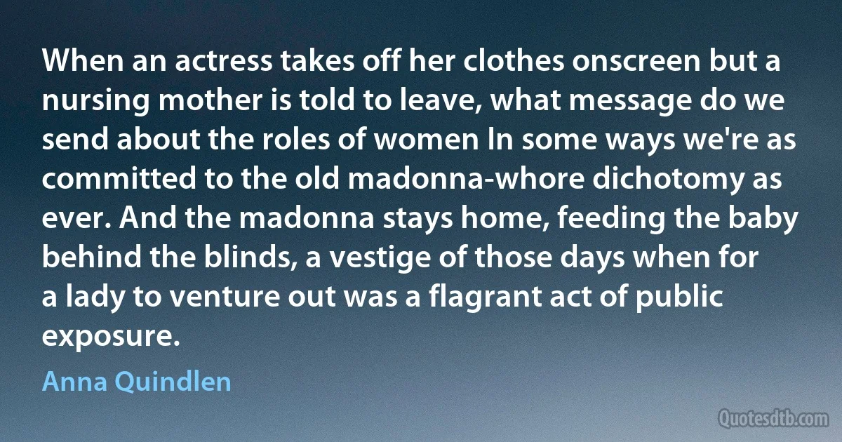 When an actress takes off her clothes onscreen but a nursing mother is told to leave, what message do we send about the roles of women In some ways we're as committed to the old madonna-whore dichotomy as ever. And the madonna stays home, feeding the baby behind the blinds, a vestige of those days when for a lady to venture out was a flagrant act of public exposure. (Anna Quindlen)