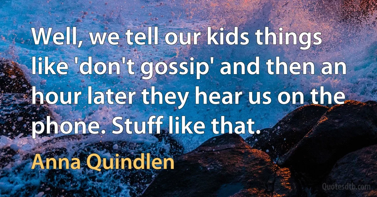 Well, we tell our kids things like 'don't gossip' and then an hour later they hear us on the phone. Stuff like that. (Anna Quindlen)