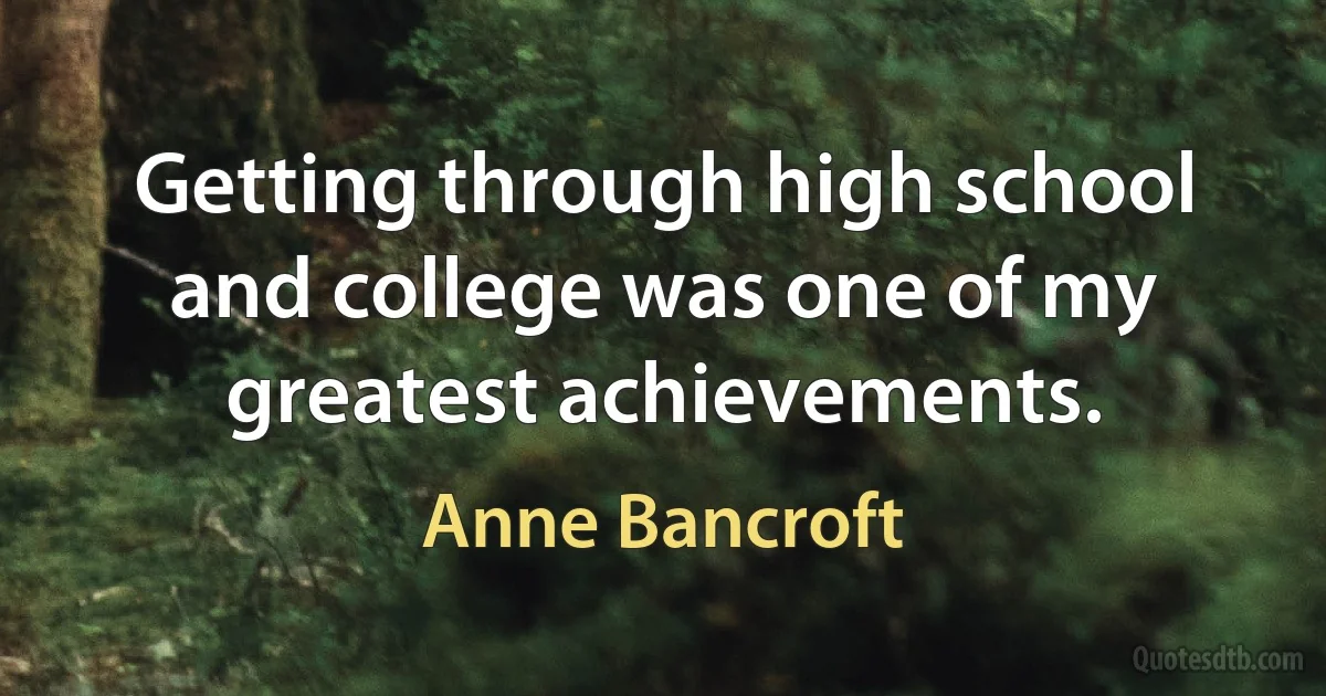 Getting through high school and college was one of my greatest achievements. (Anne Bancroft)