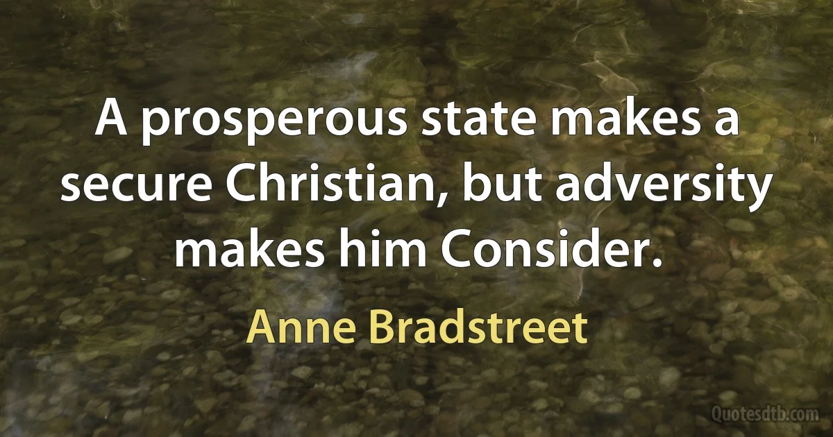 A prosperous state makes a secure Christian, but adversity makes him Consider. (Anne Bradstreet)